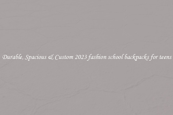 Durable, Spacious & Custom 2023 fashion school backpacks for teens